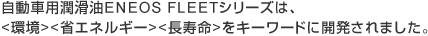 自動車用潤滑油ENEOS FLEETシリーズは、<環境><省エネルギー><長寿命>をキーワードに開発されました。